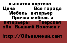 вышитая картина  › Цена ­ 8 000 - Все города Мебель, интерьер » Прочая мебель и интерьеры   . Тверская обл.,Вышний Волочек г.